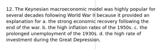 12. The Keynesian macroeconomic model was highly popular for several decades following World War II because it provided an explanation for a. the strong economic recovery following the end of the war. b. the high inflation rates of the 1950s. c. the prolonged unemployment of the 1930s. d. the high rate of investment during the Great Depression.