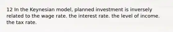 12 In the Keynesian model, planned investment is inversely related to the wage rate. the interest rate. the level of income. the tax rate.