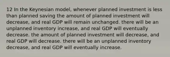 12 In the Keynesian model, whenever planned investment is less than planned saving the amount of planned investment will decrease, and real GDP will remain unchanged. there will be an unplanned inventory increase, and real GDP will eventually decrease. the amount of planned investment will decrease, and real GDP will decrease. there will be an unplanned inventory decrease, and real GDP will eventually increase.