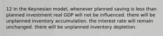 12 In the Keynesian model, whenever planned saving is less than planned investment real GDP will not be influenced. there will be unplanned inventory accumulation. the interest rate will remain unchanged. there will be unplanned inventory depletion.