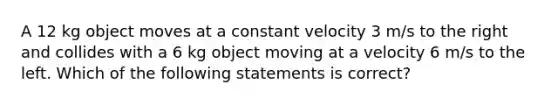 A 12 kg object moves at a constant velocity 3 m/s to the right and collides with a 6 kg object moving at a velocity 6 m/s to the left. Which of the following statements is correct?