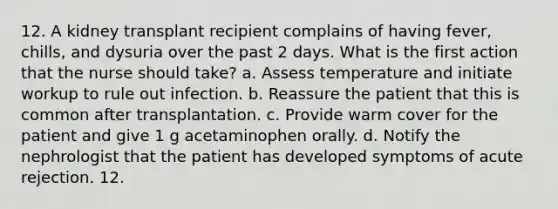 12. A kidney transplant recipient complains of having fever, chills, and dysuria over the past 2 days. What is the first action that the nurse should take? a. Assess temperature and initiate workup to rule out infection. b. Reassure the patient that this is common after transplantation. c. Provide warm cover for the patient and give 1 g acetaminophen orally. d. Notify the nephrologist that the patient has developed symptoms of acute rejection. 12.