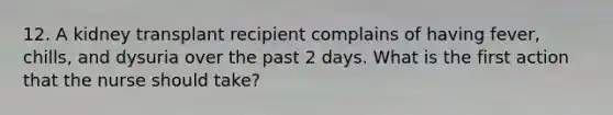 12. A kidney transplant recipient complains of having fever, chills, and dysuria over the past 2 days. What is the first action that the nurse should take?