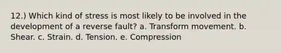 12.) Which kind of stress is most likely to be involved in the development of a reverse fault? a. Transform movement. b. Shear. c. Strain. d. Tension. e. Compression