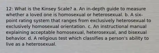 12: What is the Kinsey Scale? a. An in-depth guide to measure whether a loved one is homosexual or heterosexual. b. A six-point rating system that ranges from exclusively heterosexual to exclusively homosexual orientation. c. An instructional manual explaining acceptable homosexual, heterosexual, and bisexual behavior. d. A religious test which classifies a person's ability to live as a heterosexual.