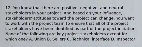 12. You know that there are positive, negative, and neutral stakeholders in your project. And based on your influence, stakeholders' attitudes toward the project can change. You want to work with the project team to ensure that all of the project stakeholders have been identified as part of the project initiation. None of the following are key project stakeholders except for which one? A. Union B. Sellers C. Technical interface D. Inspector