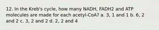 12. In the Kreb's cycle, how many NADH, FADH2 and ATP molecules are made for each acetyl-CoA? a. 3, 1 and 1 b. 6, 2 and 2 c. 3, 2 and 2 d. 2, 2 and 4