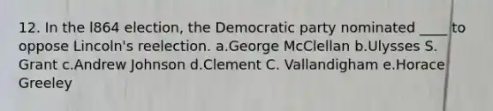 12. In the l864 election, the Democratic party nominated ____ to oppose Lincoln's reelection. a.George McClellan b.Ulysses S. Grant c.Andrew Johnson d.Clement C. Vallandigham e.Horace Greeley