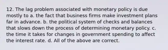 12. The lag problem associated with monetary policy is due mostly to a. the fact that business firms make investment plans far in advance. b. the political system of checks and balances that slows down the process of determining monetary policy. c. the time it takes for changes in government spending to affect the interest rate. d. All of the above are correct.