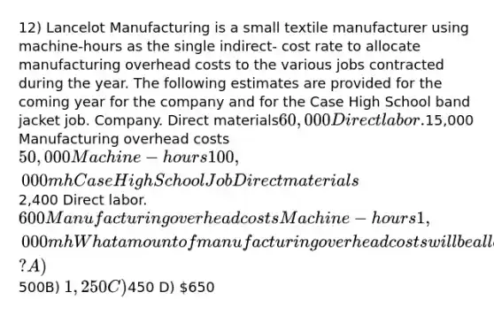 12) Lancelot Manufacturing is a small textile manufacturer using machine-hours as the single indirect- cost rate to allocate manufacturing overhead costs to the various jobs contracted during the year. The following estimates are provided for the coming year for the company and for the Case High School band jacket job. Company. Direct materials60,000 Direct labor.15,000 Manufacturing overhead costs 50,000 Machine-hours 100,000 mh Case High School Job Direct materials2,400 Direct labor.600 Manufacturing overhead costs Machine-hours 1,000 mh What amount of manufacturing overhead costs will be allocated to this job? A)500B) 1,250C)450 D) 650