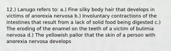 12.) Lanugo refers to: a.) Fine silky body hair that develops in victims of anorexia nervosa b.) Involuntary contractions of the intestines that result from a lack of solid food being digested c.) The eroding of the enamel on the teeth of a victim of bulimia nervosa d.) The yellowish pallor that the skin of a person with anorexia nervosa develops