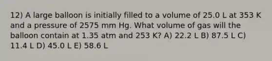 12) A large balloon is initially filled to a volume of 25.0 L at 353 K and a pressure of 2575 mm Hg. What volume of gas will the balloon contain at 1.35 atm and 253 K? A) 22.2 L B) 87.5 L C) 11.4 L D) 45.0 L E) 58.6 L