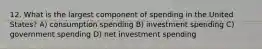 12. What is the largest component of spending in the United States? A) consumption spending B) investment spending C) government spending D) net investment spending