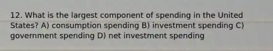 12. What is the largest component of spending in the United States? A) consumption spending B) investment spending C) government spending D) net investment spending