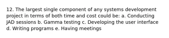 12. The largest single component of any systems development project in terms of both time and cost could be: a. Conducting JAD sessions b. Gamma testing c. Developing the user interface d. Writing programs e. Having meetings