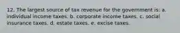 12. The largest source of tax revenue for the government is: a. individual income taxes. b. corporate income taxes. c. social insurance taxes. d. estate taxes. e. excise taxes.