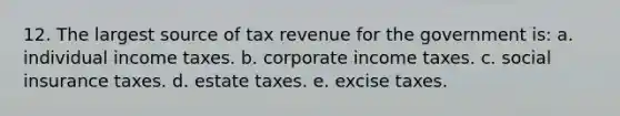 12. The largest source of tax revenue for the government is: a. individual income taxes. b. corporate income taxes. c. social insurance taxes. d. estate taxes. e. excise taxes.