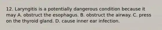 12. Laryngitis is a potentially dangerous condition because it may A. obstruct the esophagus. B. obstruct the airway. C. press on the thyroid gland. D. cause inner ear infection.