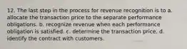 12. The last step in the process for revenue recognition is to a. allocate the transaction price to the separate performance obligations. b. recognize revenue when each performance obligation is satisfied. c. determine the transaction price. d. identify the contract with customers.