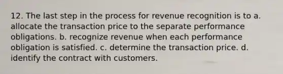 12. The last step in the process for revenue recognition is to a. allocate the transaction price to the separate performance obligations. b. recognize revenue when each performance obligation is satisfied. c. determine the transaction price. d. identify the contract with customers.