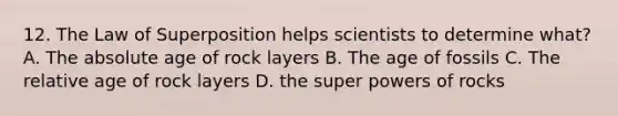 12. The Law of Superposition helps scientists to determine what? A. The absolute age of rock layers B. The age of fossils C. The relative age of rock layers D. the super powers of rocks