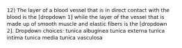 12) The layer of a blood vessel that is in direct contact with the blood is the [dropdown 1] while the layer of the vessel that is made up of smooth muscle and elastic fibers is the [dropdown 2]. Dropdown choices: tunica albuginea tunica externa tunica intima tunica media tunica vasculosa