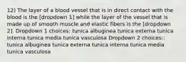 12) The layer of a blood vessel that is in direct contact with the blood is the [dropdown 1] while the layer of the vessel that is made up of smooth muscle and elastic fibers is the [dropdown 2]. Dropdown 1 choices: tunica albuginea tunica externa tunica interna tunica media tunica vasculosa Dropdown 2 choices:: tunica albuginea tunica externa tunica interna tunica media tunica vasculosa