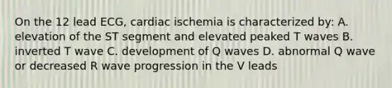 On the 12 lead ECG, cardiac ischemia is characterized by: A. elevation of the ST segment and elevated peaked T waves B. inverted T wave C. development of Q waves D. abnormal Q wave or decreased R wave progression in the V leads