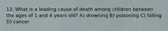 12. What is a leading cause of death among children between the ages of 1 and 4 years old? A) drowning B) poisoning C) falling D) cancer