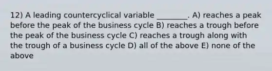 12) A leading countercyclical variable ________. A) reaches a peak before the peak of the business cycle B) reaches a trough before the peak of the business cycle C) reaches a trough along with the trough of a business cycle D) all of the above E) none of the above