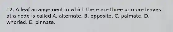 12. A leaf arrangement in which there are three or more leaves at a node is called A. alternate. B. opposite. C. palmate. D. whorled. E. pinnate.