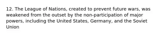 12. The League of Nations, created to prevent future wars, was weakened from the outset by the non-participation of major powers, including the United States, Germany, and the Soviet Union