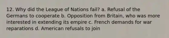 12. Why did the League of Nations fail? a. Refusal of the Germans to cooperate b. Opposition from Britain, who was more interested in extending its empire c. French demands for war reparations d. American refusals to join