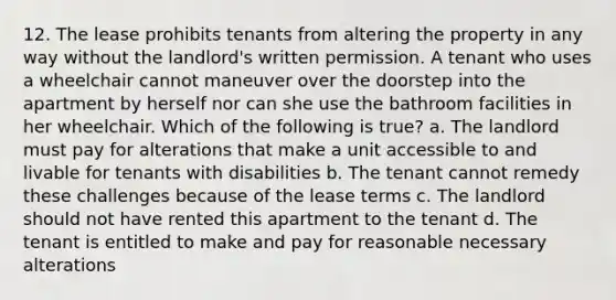 12. The lease prohibits tenants from altering the property in any way without the landlord's written permission. A tenant who uses a wheelchair cannot maneuver over the doorstep into the apartment by herself nor can she use the bathroom facilities in her wheelchair. Which of the following is true? a. The landlord must pay for alterations that make a unit accessible to and livable for tenants with disabilities b. The tenant cannot remedy these challenges because of the lease terms c. The landlord should not have rented this apartment to the tenant d. The tenant is entitled to make and pay for reasonable necessary alterations