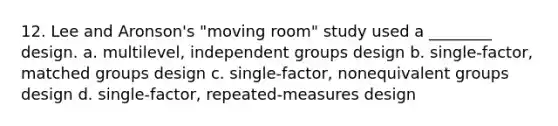 12. Lee and Aronson's "moving room" study used a ________ design. a. multilevel, independent groups design b. single-factor, matched groups design c. single-factor, nonequivalent groups design d. single-factor, repeated-measures design