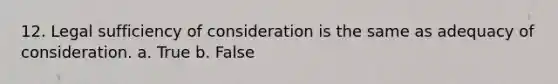 12. Legal sufficiency of consideration is the same as adequacy of consideration. a. True b. False