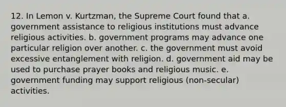 12. In Lemon v. Kurtzman, the Supreme Court found that a. government assistance to religious institutions must advance religious activities. b. government programs may advance one particular religion over another. c. the government must avoid excessive entanglement with religion. d. government aid may be used to purchase prayer books and religious music. e. government funding may support religious (non-secular) activities.