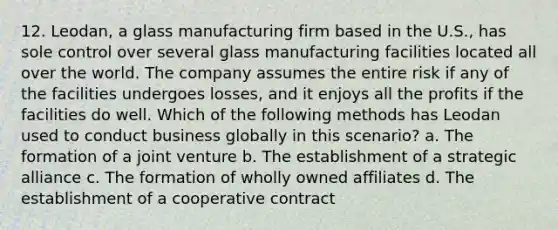 12. Leodan, a glass manufacturing firm based in the U.S., has sole control over several glass manufacturing facilities located all over the world. The company assumes the entire risk if any of the facilities undergoes losses, and it enjoys all the profits if the facilities do well. Which of the following methods has Leodan used to conduct business globally in this scenario? a. The formation of a joint venture b. The establishment of a strategic alliance c. The formation of wholly owned affiliates d. The establishment of a cooperative contract