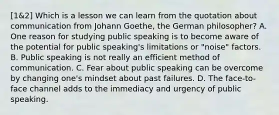 [1&2] Which is a lesson we can learn from the quotation about communication from Johann Goethe, the German philosopher? A. One reason for studying public speaking is to become aware of the potential for public speaking's limitations or "noise" factors. B. Public speaking is not really an efficient method of communication. C. Fear about public speaking can be overcome by changing one's mindset about past failures. D. The face-to-face channel adds to the immediacy and urgency of public speaking.