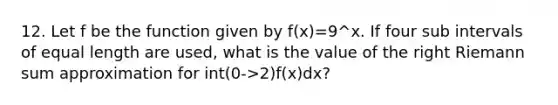 12. Let f be the function given by f(x)=9^x. If four sub intervals of equal length are used, what is the value of the right Riemann sum approximation for int(0->2)f(x)dx?