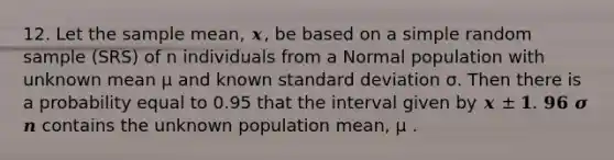 12. Let the sample mean, 𝒙, be based on a simple random sample (SRS) of n individuals from a Normal population with unknown mean μ and known standard deviation σ. Then there is a probability equal to 0.95 that the interval given by 𝒙 ± 𝟏. 𝟗𝟔 𝝈 𝒏 contains the unknown population mean, μ .