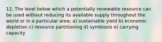 12. The level below which a potentially renewable resource can be used without reducing its available supply throughout the world or in a particular area: a) sustainable yield b) economic depletion c) resource partitioning d) symbiosis e) carrying capacity