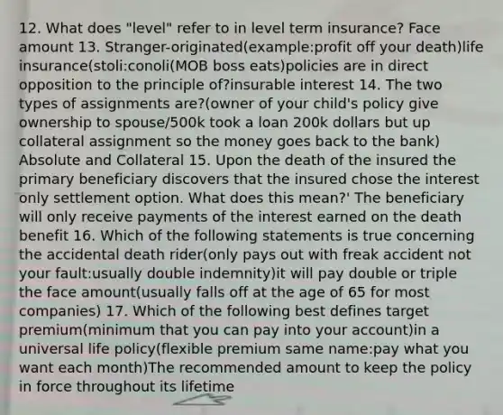 12. What does "level" refer to in level term insurance? Face amount 13. Stranger-originated(example:profit off your death)life insurance(stoli:conoli(MOB boss eats)policies are in direct opposition to the principle of?insurable interest 14. The two types of assignments are?(owner of your child's policy give ownership to spouse/500k took a loan 200k dollars but up collateral assignment so the money goes back to the bank) Absolute and Collateral 15. Upon the death of the insured the primary beneficiary discovers that the insured chose the interest only settlement option. What does this mean?' The beneficiary will only receive payments of the interest earned on the death benefit 16. Which of the following statements is true concerning the accidental death rider(only pays out with freak accident not your fault:usually double indemnity)it will pay double or triple the face amount(usually falls off at the age of 65 for most companies) 17. Which of the following best defines target premium(minimum that you can pay into your account)in a universal life policy(flexible premium same name:pay what you want each month)The recommended amount to keep the policy in force throughout its lifetime