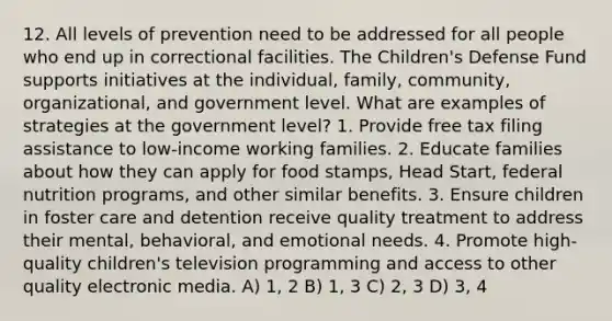 12. All levels of prevention need to be addressed for all people who end up in correctional facilities. The Children's Defense Fund supports initiatives at the individual, family, community, organizational, and government level. What are examples of strategies at the government level? 1. Provide free tax filing assistance to low-income working families. 2. Educate families about how they can apply for food stamps, Head Start, federal nutrition programs, and other similar benefits. 3. Ensure children in foster care and detention receive quality treatment to address their mental, behavioral, and emotional needs. 4. Promote high-quality children's television programming and access to other quality electronic media. A) 1, 2 B) 1, 3 C) 2, 3 D) 3, 4