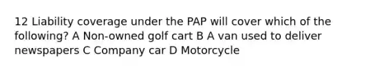 12 Liability coverage under the PAP will cover which of the following? A Non-owned golf cart B A van used to deliver newspapers C Company car D Motorcycle