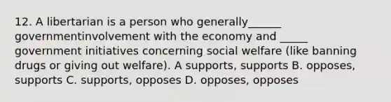 12. A libertarian is a person who generally______ governmentinvolvement with the economy and _____ government initiatives concerning <a href='https://www.questionai.com/knowledge/kL1ajeUGVg-social-welfare' class='anchor-knowledge'>social welfare</a> (like banning drugs or giving out welfare). A supports, supports B. opposes, supports C. supports, opposes D. opposes, opposes