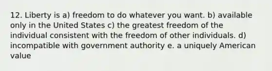 12. Liberty is a) freedom to do whatever you want. b) available only in the United States c) the greatest freedom of the individual consistent with the freedom of other individuals. d) incompatible with government authority e. a uniquely American value