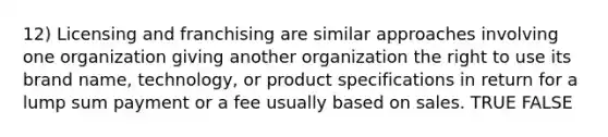 12) Licensing and franchising are similar approaches involving one organization giving another organization the right to use its brand name, technology, or product specifications in return for a lump sum payment or a fee usually based on sales. TRUE FALSE