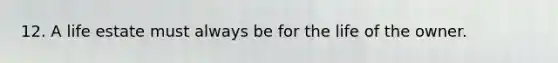 12. A life estate must always be for the life of the owner.