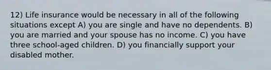 12) Life insurance would be necessary in all of the following situations except A) you are single and have no dependents. B) you are married and your spouse has no income. C) you have three school-aged children. D) you financially support your disabled mother.